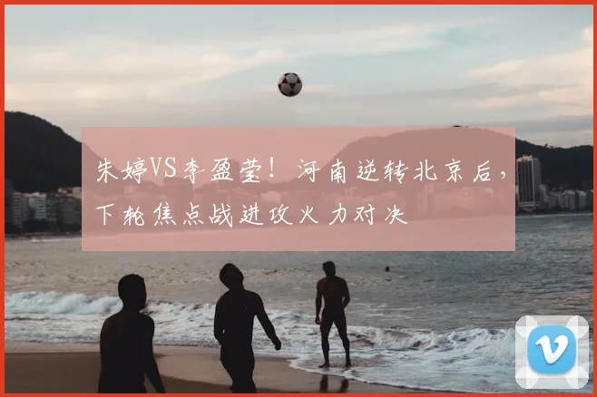 朱婷VS李盈莹！河南逆转北京后，下轮焦点战进攻火力对决