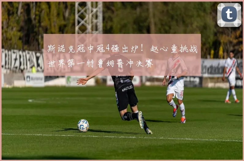斯诺克冠中冠4强出炉！赵心童挑战世界第一特鲁姆普冲决赛