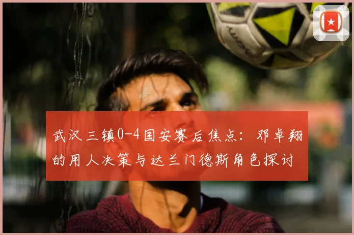 武汉三镇0-4国安赛后焦点：邓卓翔的用人决策与达兰门德斯角色探讨