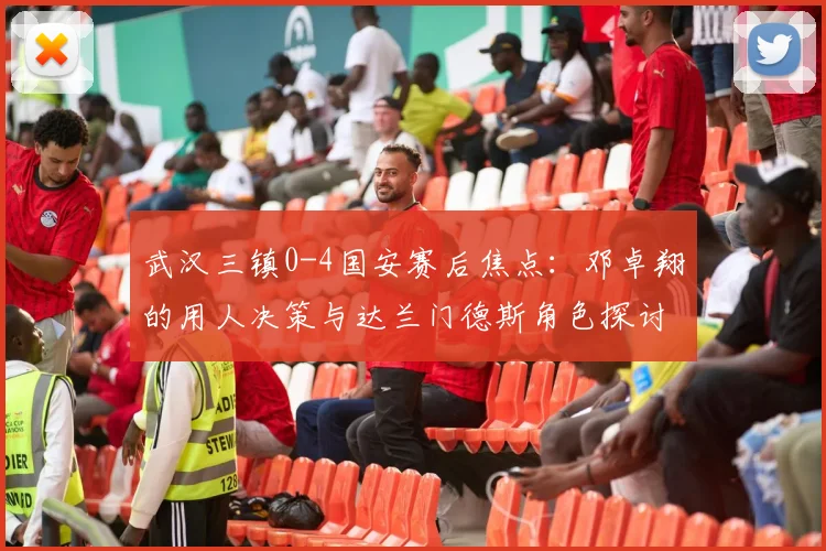 武汉三镇0-4国安赛后焦点：邓卓翔的用人决策与达兰门德斯角色探讨